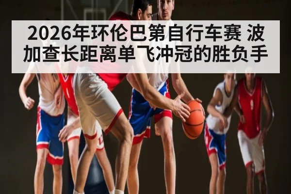2026年环伦巴第自行车赛 波加查长距离单飞冲冠的胜负手